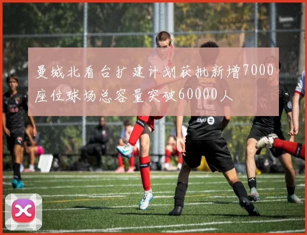 曼城北看台扩建计划获批新增7000座位球场总容量突破60000人