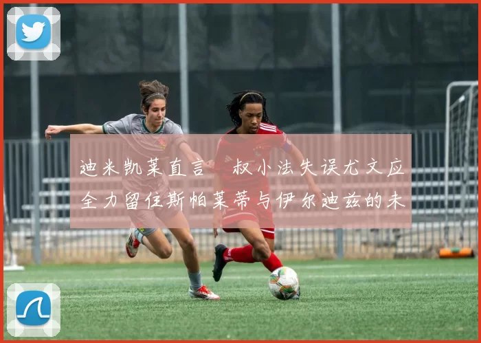 迪米凯莱直言囧叔小法失误尤文应全力留住斯帕莱蒂与伊尔迪兹的未来分析