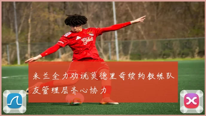 米兰全力劝说莫德里奇续约教练队友管理层齐心协力