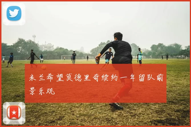 米兰希望莫德里奇续约一年留队前景乐观