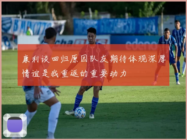 康利谈回归原因队友期待体现深厚情谊是我重返的重要动力