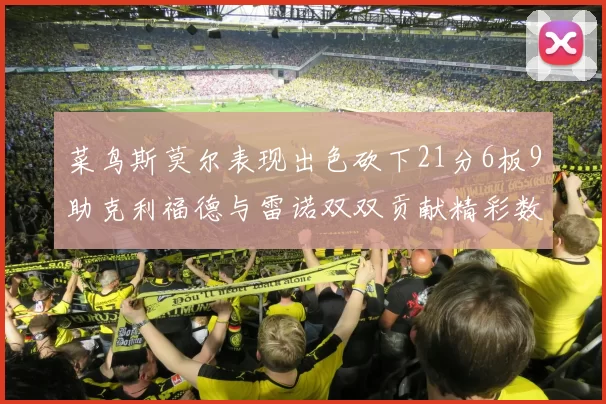 菜鸟斯莫尔表现出色砍下21分6板9助克利福德与雷诺双双贡献精彩数据