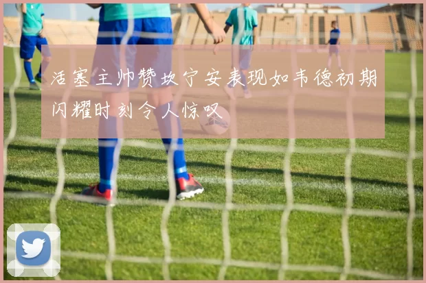 活塞主帅赞坎宁安表现如韦德初期闪耀时刻令人惊叹