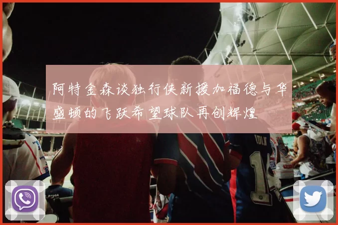 阿特金森谈独行侠新援加福德与华盛顿的飞跃希望球队再创辉煌