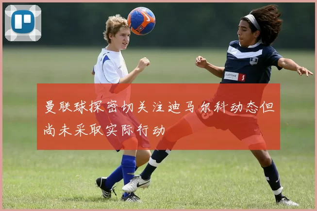 曼联球探密切关注迪马尔科动态但尚未采取实际行动