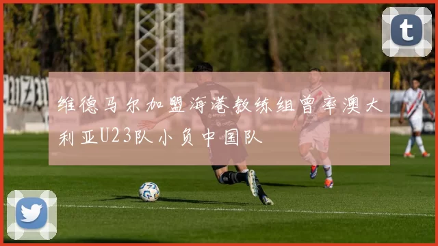 维德马尔加盟海港教练组曾率澳大利亚U23队小负中国队