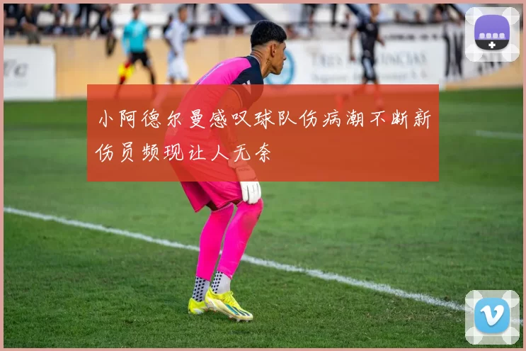 小阿德尔曼感叹球队伤病潮不断新伤员频现让人无奈