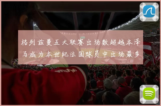 格列兹曼五大联赛出场数超越本泽马成为本世纪法国球员中出场最多者