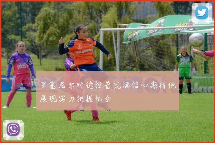 罗塞尼尔对德拉普充满信心期待他展现实力把握机会