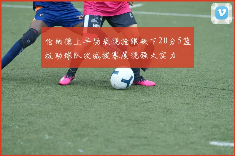 伦纳德上半场表现抢眼砍下20分5篮板助球队攻城拔寨展现强大实力