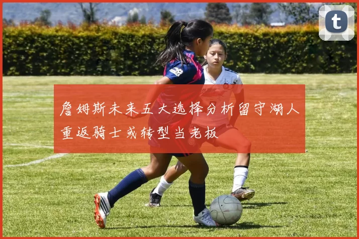 詹姆斯未来五大选择分析留守湖人重返骑士或转型当老板