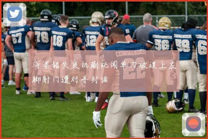 海港错失良机蒯纪闻单刀被追上左脚射门遭对手封堵