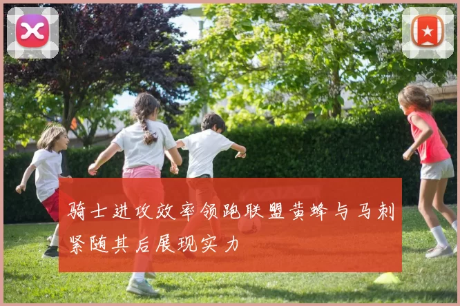 骑士进攻效率领跑联盟黄蜂与马刺紧随其后展现实力