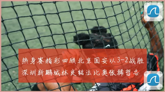 热身赛精彩回顾北京国安以3-2战胜深圳新鹏城林良铭法比奥张稀哲各入一球