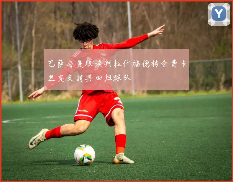 巴萨与曼联谈判拉什福德转会费卡里克支持其回归球队