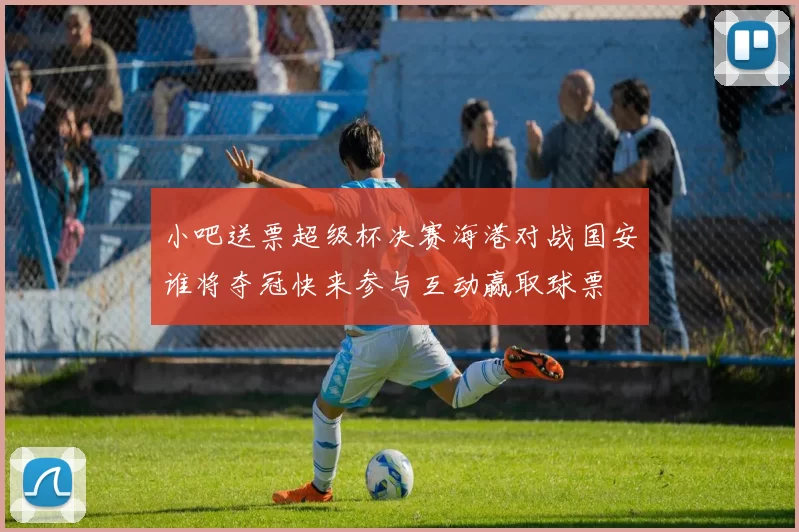 小吧送票超级杯决赛海港对战国安谁将夺冠快来参与互动赢取球票