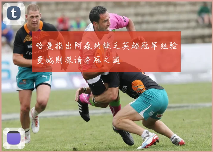 哈曼指出阿森纳缺乏英超冠军经验曼城则深谙夺冠之道