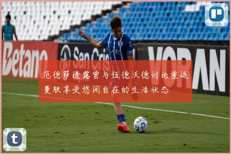 范德萨透露曾与伍德沃德讨论重返曼联享受悠闲自在的生活状态