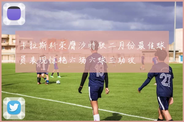 卡拉斯科荣膺沙特联二月份最佳球员表现惊艳六场六球三助攻