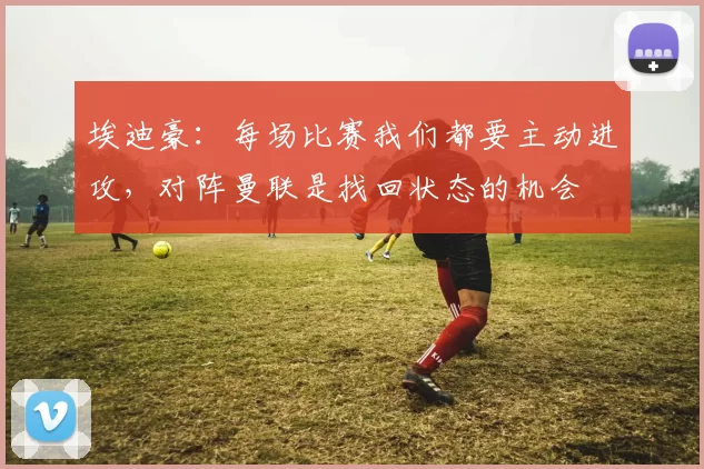 埃迪豪：每场比赛我们都要主动进攻，对阵曼联是找回状态的机会