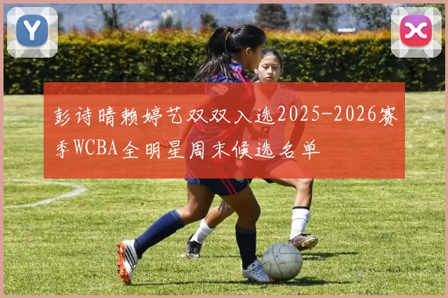 彭诗晴赖婷艺双双入选2025-2026赛季WCBA全明星周末候选名单