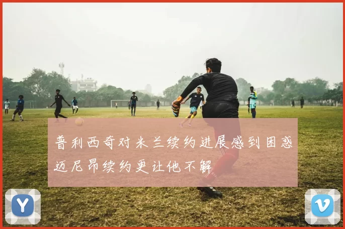 普利西奇对米兰续约进展感到困惑迈尼昂续约更让他不解